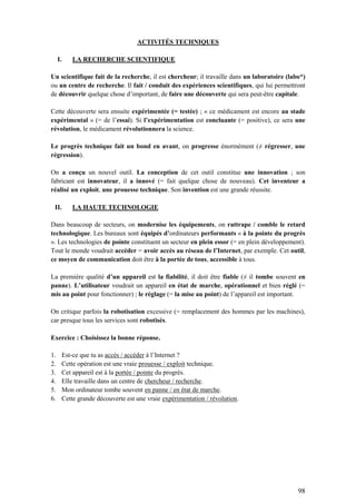 98
ACTIVITÉS TECHNIQUES
I. LA RECHERCHE SCIENTIFIQUE
Un scientifique fait de la recherche, il est chercheur; il travaille dans un laboratoire (labo*)
ou un centre de recherche. Il fait / conduit des expériences scientifiques, qui lui permettront
de découvrir quelque chose d’important, de faire une découverte qui sera peut-être capitale.
Cette découverte sera ensuite expérimentée (= testée) ; « ce médicament est encore au stade
expérimental » (= de l’essai). Si l’expérimentation est concluante (= positive), ce sera une
révolution, le médicament révolutionnera la science.
Le progrès technique fait un bond en avant, on progresse énormément (≠ régresser, une
régression).
On a conçu un nouvel outil. La conception de cet outil constitue une innovation ; son
fabricant est innovateur, il a innové (= fait quelque chose de nouveau). Cet inventeur a
réalisé un exploit, une prouesse technique. Son invention est une grande réussite.
II. LA HAUTE TECHNOLOGIE
Dans beaucoup de secteurs, on modernise les équipements, on rattrape / comble le retard
technologique. Les bureaux sont équipés d’ordinateurs performants « à la pointe du progrès
». Les technologies de pointe constituent un secteur en plein essor (= en plein développement).
Tout le monde voudrait accéder = avoir accès au réseau de l’Internet, par exemple. Cet outil,
ce moyen de communication doit être à la portée de tous, accessible à tous.
La première qualité d’un appareil est la fiabilité, il doit être fiable (≠ il tombe souvent en
panne). L’utilisateur voudrait un appareil en état de marche, opérationnel et bien réglé (=
mis au point pour fonctionner) ; le réglage (= la mise au point) de l’appareil est important.
On critique parfois la robotisation excessive (= remplacement des hommes par les machines),
car presque tous les services sont robotisés.
Exercice : Choisissez la bonne réponse.
1. Est-ce que tu as accès / accéder à l’Internet ?
2. Cette opération est une vraie prouesse / exploit technique.
3. Cet appareil est à la portée / pointe du progrès.
4. Elle travaille dans un centre de chercheur / recherche.
5. Mon ordinateur tombe souvent en panne / en état de marche.
6. Cette grande découverte est une vraie expérimentation / révolution.
 