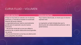 CURVA FLUJO – VOLUMEN
PATRON OBSTRUTIVO PATRON RESTRICTIVO
El flujo es muy lento en relación con el volumen
pulmonar y a menudo el trazado es escalonado
después del punto máximo
La capacidad pulmonar total es anormalmente
grande pero la espiración cesa de manera
prematura
+ Alt porción inicial de la curva eso refleja la
existencia de un patrón obstructivo de las grandes
vías aéreas
+ Alt porción final de la curva hay una obstrucción
de las pequeñas vías aéreas.
Flujo máximo disminuido, lo mismo que el volumen
espirado total.
La inspiración se halla limitada bien por la
disminución de la distensibilidad pulmonar o de la
pared torácica.
 