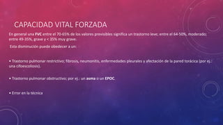 CAPACIDAD VITAL FORZADA
En general una FVC entre el 70-65% de los valores previsibles significa un trastorno leve; entre el 64-50%, moderado;
entre 49-35%, grave y < 35% muy grave.
Esta disminución puede obedecer a un:
• Trastorno pulmonar restrictivo; fibrosis, neumonitis, enfermedades pleurales y afectación de la pared torácica (por ej.:
una cifoescoliosis).
• Trastorno pulmonar obstructivo; por ej.: un asma o un EPOC.
• Error en la técnica
 