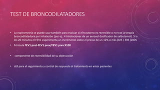 TEST DE BRONCODILATADORES
• La espirometría se puede usar también para evaluar si el trastorno es reversible o no tras la terapia
broncodilatadora por inhalación (por ej.: 4 inhalaciones de un aerosol dosificador de salbutamol). Si a
los 20 minutos el FEV1 experimenta un incremento sobre el previo de un 12% o más (ATS / ERS (2005
• Fórmula FEV1 post-FEV1 prev/FEV1 prev X100
• componente de reversibilidad de su obstrucción
• útil para el seguimiento y control de respuesta al tratamiento en estos pacientes
 