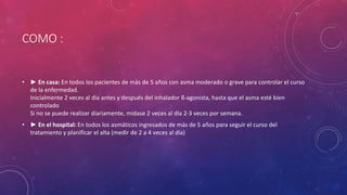 COMO :
• ► En casa: En todos los pacientes de más de 5 años con asma moderado o grave para controlar el curso
de la enfermedad.
Inicialmente 2 veces al día antes y después del inhalador ß-agonista, hasta que el asma esté bien
controlado
Si no se puede realizar diariamente, mídase 2 veces al día 2-3 veces por semana.
• ► En el hospital: En todos los asmáticos ingresados de más de 5 años para seguir el curso del
tratamiento y planificar el alta (medir de 2 a 4 veces al día)
 