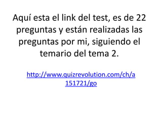 Aquí esta el link del test, es de 22
 preguntas y están realizadas las
 preguntas por mi, siguiendo el
      temario del tema 2.

   http://www.quizrevolution.com/ch/a
               151721/go
 
