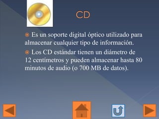  Es un soporte digital óptico utilizado para
almacenar cualquier tipo de información.
 Los CD estándar tienen un diámetro de
12 centímetros y pueden almacenar hasta 80
minutos de audio (o 700 MB de datos).
 