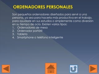 Son pequeños ordenadores diseñados para servir a una
persona, ya sea para hacerla más productiva en el trabajo,
para ayudarle en sus estudios o simplemente como diversión
en su tiempo de ocio. Existen varios tipos:
1. Ordenadores de mesa
2. Ordenador portátil
3. Tableta
4. Smartphone o teléfono inteligente
 