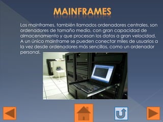 Los mainframes, también llamados ordenadores centrales, son
ordenadores de tamaño medio, con gran capacidad de
almacenamiento y que procesan los datos a gran velocidad.
A un único mainframe se pueden conectar miles de usuarios a
la vez desde ordenadores más sencillos, como un ordenador
personal.
 