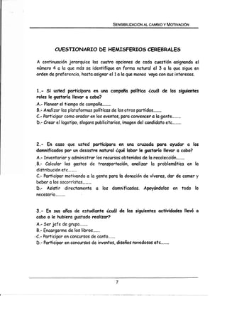 SENSIBILIZAC16N AL CAMBIO Y MOTIVAC16N




             CUESTIONARIO DE HEMISFERIOS CEREBRALES

    A continuación jerarquice las cuatro opciones de cada cuestión asignando el
    número 4 a la que más se identifique en forma natural el 3 a la que sigue en
    orden de preferencia, hasta asigmr el 1 a la que menos vaya con sus intereses.


     1.- S i usted participara en una campaña política ¿cuál de los siguientes
     roles le gustaría llevar a cabo?
    ,A.- Planear el tiempo de campaña.........
     B.- Analizar las plataformas políticas de los otros partidos........
     C.- Participar como orador en los eventos, para convencer a la gente.........
     D.-Crear el logotipo, slogans publicitarios, imagen del candidato etc .........


    2 - En caso que usted participara en una cruzada para ayudar a los
     .
    damnificados por un desastre natural ¿qué labor le gustaría llevar a cabo?
 A.- Inventariar y administrar los recursos obtenidos de la recolección........
,B.- Calcular los gastos de transportación, analizar la problemática en la
 distribución etc .........
 C.- Participar motivando a la gente para la donación de víveres, dar de comer y
 beber a los socorristas .........
 D.- Asistir directamente a los damnificados. Apoyándolos en todo lo
 necesario..........


    3.- En sus años de estudiante ¿cuál de las siguientes actividades llevó a
    cabo o le hubiera gustado realizar?
    A.- Ser jefe de grupo........
    B.- Encargarme de los libros.......
.   C.- Participar en concursos de canto .......
    D.- Participar en concursos de inventos, diseños novedosos etc ........
 