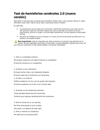 Test de hemisferios cerebrales 2.0 (nueva
versión)
Aquí está un test para que conozcas qué hemisferio utilizas más y así conozcas más de tí. ¿Qué
hemisferio usas más? ¿Cómo ves la vida y reaccionas ante el mundo?

En este test:

        Te presentamos varias frases que te enfrentan a diferentes situaciones, para cada una hay
        dos opciones, todas son correctas. Elige la que más se asemeje a la manera en que tú
        reaccionarías, procura no juzgar, sino sólo elegir rapidamente, de esto depende la efectividad
        del test.
        Recuerda su finalidad es que te conozcas a tí mismo con las herramientas que PNL pone a tu
        alcance y así puedas mejorar.

     Muy importante: elige la respuesta que más se parece a lo primero que apareció en tu
     mente. No hay respuestas correctas o incorrectas, ni personalidades mejores que otras, así
que trata de responder lo más rápido posible y sin pensar demasiado




1. Ante un cumpleaños próximo:

Me gustaría organizar una fiesta el día de mi cumpleaños.

El próximo viernes es mi cumpleaños.



2. Al asistir a una conferencia:

Es bueno tomar notas y así repasarlas después.

El tomar notas de la conferencia me tranquiliza.

3. Al velar a un enfermo:

Prefiero quedarme con él y así me quedo más tranquilo.

Es bueno quedarme con él por si se le ofrece algo.



4. Al pensar en las vacaciones próximas:

Tengo grandes planes para las vacaciones.

Tenemos que organizar perfectamente las vacaciones.



5. Ante el retraso de un ser querido:

Me tiene preocupada ya que no llega.

Muy tarde y ya debería de estar aquí.

6. Ante un familiar en problemas:

Me duele que se preocupe tanto.
 