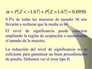 9.5% de todas las muestras de tamaño 36 nos llevarán a rechazar que la media es 68. El nivel de significancia puede reducirse ampliando la región de aceptación o aumentando el tamaño de la muestra. La reducción del nivel de significancia no es suficiente para garantizar un buen procedimiento de prueba. Debemos ver el error tipo II. 