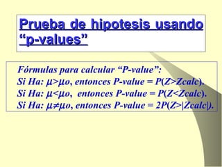 Prueba de hipotesis usando “p-values” Fórmulas para calcular “P-value”:  Si Ha:   >  o ,  entonces P-value = P ( Z>Zcalc ). Si Ha:   <  o ,   entonces P-value = P ( Z<Zcalc ). Si Ha:    o ,  entonces P-value  =  2P ( Z >| Zcalc | ). 