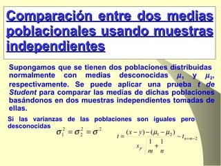 Comparación entre dos medias poblacionales usando muestras independientes Supongamos que se tienen dos poblaciones distribuidas  normalmente con medias desconocidas   1  y   2 , respectivamente. Se puede aplicar una prueba  t de Student  para comparar las medias de dichas poblaciones basándonos en dos muestras independientes tomadas de ellas. Si las varianzas de las poblaciones son iguales pero desconocidas  