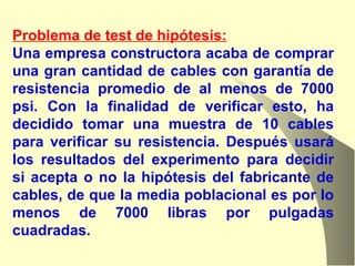 Problema de test de hipótesis: Una empresa constructora acaba de comprar una gran cantidad de cables con garantía de resistencia promedio de al menos de 7000 psi. Con la finalidad de verificar esto, ha decidido tomar una muestra de 10 cables para verificar su resistencia. Después usará los resultados del experimento para decidir si acepta o no la hipótesis del fabricante de cables, de que la media poblacional es por lo menos de 7000 libras por pulgadas cuadradas.  