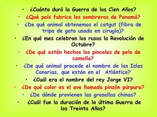 ¿Cu á nto duró la Guerra de los Cien Años? ¿Qu é  país fabrica los sombreros de Panamá? ¿De qu é  animal obtenemos el catgut (fibra de tripa de gato usada en cirugía)? ¿En qu é  mes celebran los rusos la Revolución de Octubre? ¿De qu é  están hechos los pinceles de pelo de camello? ¿De qu é  animal procede el nombre de las Islas Canarias, que están en el  Atlántico? ¿Cu á l era el nombre del rey Jorge VI? ¿De qu é  color es el ave llamada pinzón púrpura? ¿De d ó nde provienen las grosellas chinas? ¿Cu á l fue la duración de la última Guerra de los Treinta Años? 