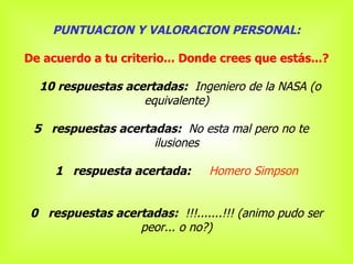 PUNTUACION Y VALORACION PERSONAL: De acuerdo a tu criterio... Donde crees que estás...?       10 respuestas acertadas:   Ingeniero de la NASA (o equivalente)    5   respuestas acertadas:   No esta mal pero no te  ilusiones 1   respuesta acertada:       Homero Simpson 0   respuestas acertadas:   !!!.......!!! (animo pudo ser peor... o no?) 