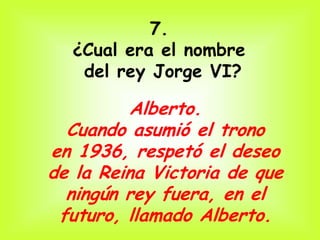 7.
  ¿Cual era el nombre
   del rey Jorge VI?

          Alberto.
  Cuando asumió el trono
en 1936, respetó el deseo
de la Reina Victoria de que
  ningún rey fuera, en el
 futuro, llamado Alberto.
 