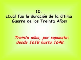 10.
¿Cual fue la duración de la última
   Guerra de los Treinta Años?



    Treinta años, por supuesto:
     desde 1618 hasta 1648.
 
