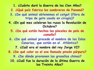 1. ¿Cuánto duró la Guerra de los Cien Años?
  2. ¿Qué país fabrica los sombreros de Panamá?
 3. ¿De qué animal obtenemos el catgut (fibra de
           tripa de gato usada en cirugía)?
4. ¿En qué mes celebran los rusos la Revolución de
                       Octubre?
  5. ¿De qué están hechos los pinceles de pelo de
                        camello?
 6. ¿De qué animal procede el nombre de las Islas
         Canarias, que están en el Atlántico?
     7. ¿Cuál era el nombre del rey Jorge VI?
8. ¿De qué color es el ave llamada pinzón púrpura?
    9. ¿De dónde provienen las grosellas chinas?
 10. ¿Cuál fue la duración de la última Guerra de
                   los Treinta Años?
 