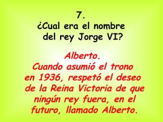 7.
  ¿Cual era el nombre
   del rey Jorge VI?

         Alberto.
  Cuando asumió el trono
en 1936, respetó el deseo
de la Reina Victoria de que
  ningún rey fuera, en el
 futuro, llamado Alberto.
 