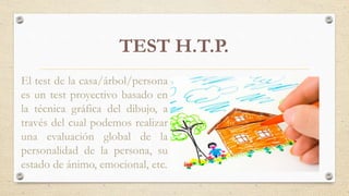 TEST H.T.P.
El test de la casa/árbol/persona
es un test proyectivo basado en
la técnica gráfica del dibujo, a
través del cual podemos realizar
una evaluación global de la
personalidad de la persona, su
estado de ánimo, emocional, etc.
 