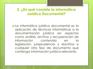 2. ¿En qué consiste la Informática
         Jurídica Documental?


 La informática jurídica documental es la
 aplicación de técnicas informáticas a la
 documentación jurídica en aspectos
 como análisis, archivo y recuperación de
 información        contenida    en     la
 legislación, jurisprudencia y doctrina o
 cualquier otro tipo de documento que
 contenga información jurídica relevante.
 