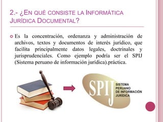 2.- ¿EN QUÉ CONSISTE LA INFORMÁTICA
JURÍDICA DOCUMENTAL?

   Es la concentración, ordenanza y administración de
    archivos, textos y documentos de interés jurídico, que
    facilita principalmente datos legales, doctrinales y
    jurisprudenciales. Como ejemplo podría ser el SPIJ
    (Sistema peruano de información jurídica).práctica.
 