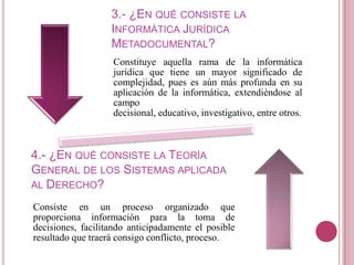3.- ¿EN QUÉ CONSISTE LA
                   INFORMÁTICA JURÍDICA
                   METADOCUMENTAL?
                   Constituye aquella rama de la informática
                   jurídica que tiene un mayor significado de
                   complejidad, pues es aún más profunda en su
                   aplicación de la informática, extendiéndose al
                   campo
                   decisional, educativo, investigativo, entre otros.



4.- ¿EN QUÉ CONSISTE LA TEORÍA
GENERAL DE LOS SISTEMAS APLICADA
AL DERECHO?

Consiste en un proceso organizado que
proporciona información para la toma de
decisiones, facilitando anticipadamente el posible
resultado que traerá consigo conflicto, proceso.
 