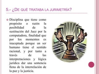 5.- ¿DE QUÉ TRATABA LA JURIMETRÍA?

   Disciplina que tiene como
    propósito o razón la
    posibilidad        de      la
    sustitución del Juez por la
    computadora, finalidad que
    por los momentos es
    inaceptada porque un ser
    humano tiene el sentido
    racional, y por tanto a
    través          de        las
    interpretaciones y lógica
    jurídica dar una sentencia
    llena de la interrelación de
    la paz y la justicia.
 