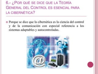 6.- ¿POR QUÉ SE DICE QUE LA TEORÍA
GENERAL DEL CONTROL ES ESENCIAL PARA
LA CIBERNÉTICA?

   Porque se dice que la cibernética es la ciencia del control
    y de la comunicación con especial referencia a los
    sistemas adaptables y autocontroladas.
 