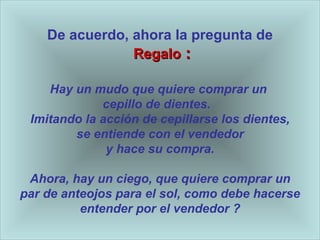 De acuerdo, ahora la pregunta de   Regalo  : Hay un mudo que quiere comprar un  cepillo de dientes.  Imitando la acci ón de cepillarse los dientes , se entiende con el vendedor y hace su compra. Ahora, hay un ciego, que quiere comprar un par de anteojos para el sol, como debe hacerse entender por el vendedor   ? 