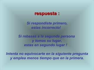 respuesta : Si respondiste primero, estas incorrecto!  Si rebasas a la segunda persona  y tomas su lugar,  estas en segundo lugar !  Intenta no equivocarte en la siguiente pregunta y emplea menos tiempo que en la primera. 