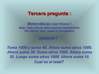 Tercera pregunta : Matem áticas con truco  ! Nota  : este c álculo debe hacerse mentalmente . NO utilices l ápiz, papel ni calculadora . Adelante !  Toma 1000 y suma 40. Ahora suma otros 1000. Ahora suma 30. Suma otros 1000. Ahora suma 20. Luego suma otros 1000. Ahora suma 10. Cual es el total?   