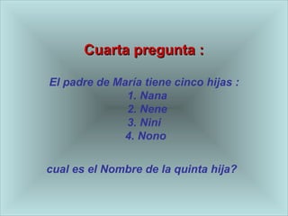 Cuarta pregunta : El padre de Mar ía  tiene cinco hijas :   1. Nana   2. Nene 3. Nini   4. Nono  cual es el Nombre de la quinta hija?   
