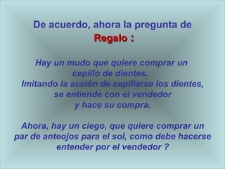 De acuerdo, ahora la pregunta de   Regalo  : Hay un mudo que quiere comprar un  cepillo de dientes.  Imitando la acci ón de cepillarse los dientes , se entiende con el vendedor y hace su compra. Ahora, hay un ciego, que quiere comprar un par de anteojos para el sol, como debe hacerse entender por el vendedor   ? 