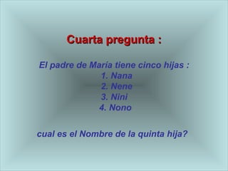 Cuarta pregunta : El padre de Mar ía  tiene cinco hijas :   1. Nana   2. Nene 3. Nini   4. Nono  cual es el Nombre de la quinta hija?   