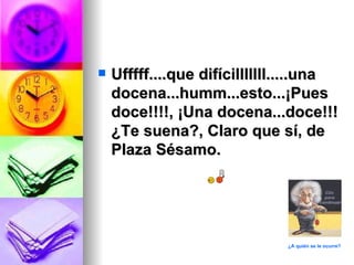    Ufffff....que difícilllllll.....una
    docena...humm...esto...¡Pues
    doce!!!!, ¡Una docena...doce!!!
    ¿Te suena?, Claro que sí, de
    Plaza Sésamo.




                               ¿A quién se le ocurre?
 