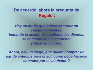 De acuerdo, ahora la pregunta de
                Regalo :

     Hay un mudo que quiere comprar un
              cepillo de dientes.
 Imitando la acción de cepillarse los dientes,
         se entiende con el vendedor
              y hace su compra.

 Ahora, hay un ciego, que quiere comprar un
par de anteojos para el sol, como debe hacerse
          entender por el vendedor ?
 