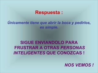 Respuesta :

Únicamente tiene que abrir la boca y pedirlos,
                 es simple.



      SIGUE ENVIANDOLO PARA
    FRUSTRAR A OTRAS PERSONAS
   INTELIGENTES QUE CONOZCAS !

                               NOS VEMOS !
 