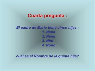 Cuarta pregunta :

El padre de María tiene cinco hijas :
              1. Nana
              2. Nene
              3. Nini
              4. Nono

cual es el Nombre de la quinta hija?
 