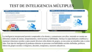 TEST DE INTELIGENCIA MÚLTIPLES
La inteligencia interpersonal permite comprender a los demás y comunicarse con ellos, teniendo en cuenta sus
diferentes estados de ánimo, temperamentos, motivaciones y habilidades. Incluye la capacidad para establecer y
mantener relaciones sociales y para asumir diversos roles dentro de grupos, ya sea como un miembro más o como
líder. Este tipo de inteligencia la podemos detectar en personas con habilidades sociales definidas, políticos,
líderes de grupos sociales o religiosos, docentes, terapeutas y asesores educativos.