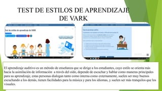 TEST DE ESTILOS DE APRENDIZAJE
DE VARK
El aprendizaje auditivo es un método de enseñanza que se dirige a los estudiantes, cuyo estilo se orienta más
hacia la asimilación de información a través del oído, depende de escuchar y hablar como maneras principales
para su aprendizaje, estas personas dialogan tanto como interna como externamente, suelen ser muy buenos
escuchando a los demás, tienen facilidades para la música y para los idiomas, y suelen ser más tranquilos que los
visuales.