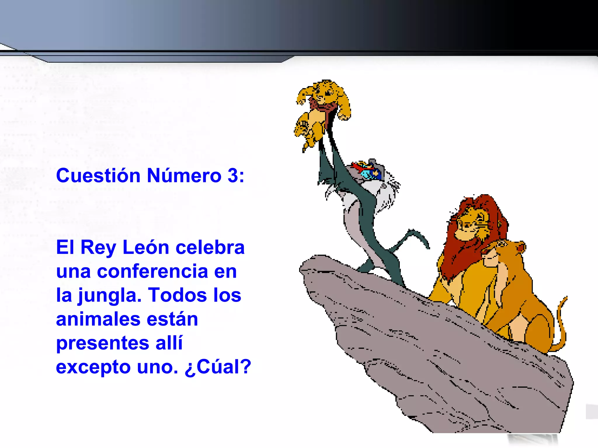 Cuestión Número 3: El Rey León celebra una conferencia en la jungla. Todos los animales están presentes allí excepto uno. ¿Cúal? 