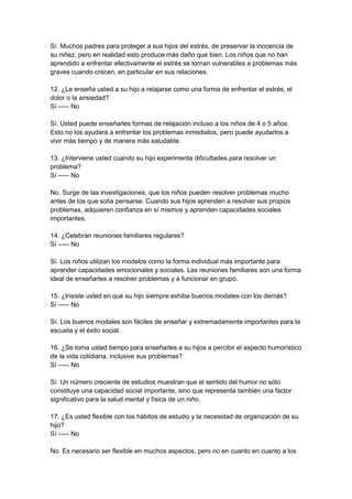 Sí. Muchos padres para proteger a sus hijos del estrés, de preservar la inocencia de
su niñez, pero en realidad esto produce más daño que bien. Los niños que no han
aprendido a enfrentar efectivamente el estrés se tornan vulnerables a problemas más
graves cuando crecen, en particular en sus relaciones.
12. ¿Le enseña usted a su hijo a relajarse como una forma de enfrentar el estrés, el
dolor o la ansiedad?
Sí ----- No
Sí. Usted puede enseñarles formas de relajación incluso a los niños de 4 o 5 años.
Esto no los ayudará a enfrentar los problemas inmediatos, pero puede ayudarlos a
vivir más tiempo y de manera más saludable.
13. ¿Interviene usted cuando su hijo experimenta dificultades para resolver un
problema?
Sí ----- No
No. Surge de las investigaciones, que los niños pueden resolver problemas mucho
antes de los que solía pensarse. Cuando sus hijos aprenden a resolver sus propios
problemas, adquieren confianza en sí mismos y aprenden capacidades sociales
importantes.
14. ¿Celebran reuniones familiares regulares?
Sí ----- No
Sí. Los niños utilizan los modelos como la forma individual más importante para
aprender capacidades emocionales y sociales. Las reuniones familiares son una forma
ideal de enseñarles a resolver problemas y a funcionar en grupo.
15. ¿Insiste usted en que su hijo siempre exhiba buenos modales con los demás?
Sí ----- No
Sí. Los buenos modales son fáciles de enseñar y extremadamente importantes para la
escuela y el éxito social.
16. ¿Se toma usted tiempo para enseñarles a su hijos a percibir el aspecto humorístico
de la vida cotidiana, inclusive sus problemas?
Sí ----- No
Sí. Un número creciente de estudios muestran que el sentido del humor no sólo
constituye una capacidad social importante, sino que representa también una factor
significativo para la salud mental y física de un niño.
17. ¿Es usted flexible con los hábitos de estudio y la necesidad de organización de su
hijo?
Sí ----- No
No. Es necesario ser flexible en muchos aspectos, pero no en cuanto en cuanto a los
 