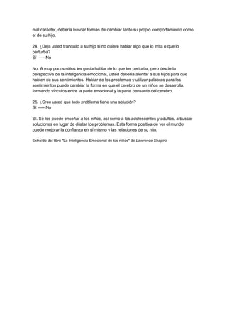mal carácter, debería buscar formas de cambiar tanto su propio comportamiento como
el de su hijo.
24. ¿Deja usted tranquilo a su hijo si no quiere hablar algo que lo irrita o que lo
perturba?
Sí ----- No
No. A muy pocos niños les gusta hablar de lo que los perturba, pero desde la
perspectiva de la inteligencia emocional, usted debería alentar a sus hijos para que
hablen de sus sentimientos. Hablar de los problemas y utilizar palabras para los
sentimientos puede cambiar la forma en que el cerebro de un niños se desarrolla,
formando vínculos entre la parte emocional y la parte pensante del cerebro.
25. ¿Cree usted que todo problema tiene una solución?
Sí ----- No
Sí. Se les puede enseñar a los niños, así como a los adolescentes y adultos, a buscar
soluciones en lugar de dilatar los problemas. Esta forma positiva de ver el mundo
puede mejorar la confianza en sí mismo y las relaciones de su hijo.
Extraído del libro "La Inteligencia Emocional de los niños" de Lawrence Shapiro
 