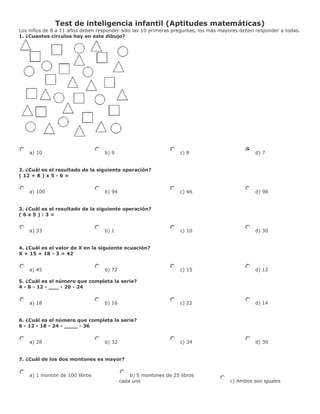 Test de inteligencia infantil (Aptitudes matemáticas)
Los niños de 8 a 11 años deben responder sólo las 10 primeras preguntas, los más mayores deben responder a todas.
1. ¿Cuantos círculos hay en este dibujo?




    a) 10                         b) 9                            c) 8                         d) 7


2. ¿Cuál es el resultado de la siguiente operación?
( 12 + 8 ) x 5 - 6 =


    a) 100                        b) 94                           c) 46                        d) 98


3. ¿Cuál es el resultado de la siguiente operación?
(6x5):3=


    a) 33                         b) 1                            c) 10                        d) 30


4. ¿Cuál es el valor de X en la siguiente ecuación?
X + 15 + 18 - 3 = 42


    a) 45                         b) 72                           c) 15                        d) 12

5. ¿Cuál es el número que completa la serie?
4 - 8 - 12 - ___ - 20 - 24


    a) 18                         b) 16                           c) 22                        d) 14


6. ¿Cuál es el número que completa la serie?
6 - 12 - 18 - 24 - ____ - 36


    a) 28                         b) 32                           c) 34                        d) 30


7. ¿Cuál de los dos montones es mayor?


    a) 1 montón de 100 libros                 b) 5 montones de 25 libros
                                          cada uno                                  c) Ambos son iguales
 