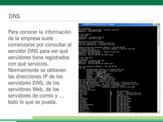 DNS
Para conocer la información
de la empresa suele
comenzarse por consultar al
servidor DNS para ver qué
servidores tiene registrados
con qué servicios.
Normalmente se obtienen
las direcciones IP de los
servidores DNS, de los
servidores Web, de los
servidores de correo y …
todo lo que se pueda.
 