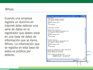 Whois
Cuando una empresa
registra un dominio en
Internet debe rellenar una
serie de datos en el
registrador que deben estar
en una base de datos de
información que se llama
Whois. La información que
se registra en esta base de
datos es pública por
defecto.
 