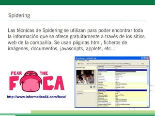 Spidering
Las técnicas de Spidering se utilizan para poder encontrar toda
la información que se ofrece gratuitamente a través de los sitios
web de la compañía. Se usan páginas html, ficheros de
imágenes, documentos, javascripts, applets, etc…
http://www.informatica64.com/foca/
 