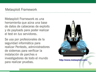 Metasploit Framework
Metasploit Framework es una
herramienta que aúna una base
de datos de cabeceras de exploits
y de payloads para poder realizar
el test en tus servidores.
Se usa por profesionales de la
seguridad informática para
realizar Pentests, administradores
de sistemas para verificar la
instalación de parches e
investigadores de todo el mundo
para realizar pruebas.
http://www.metasploit.com/
 