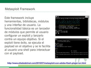 Metasploit Framework
Este framework incluye
herramientas, bibliotecas, módulos
y una interfaz de usuario. La
funcionalidad básica es un lanzador
de módulos que permite al usuario
configurar un exploit y lanzarlo
contra un equipo objetivo. Si el
exploit tiene éxito, se ejecuta el
payload en el objetivo y se le facilita
al usuario una shell para interactuar
con el payload.
http://www.elladodelmal.com/2010/07/metasploit-con-adobe-flash-player-un.html
 