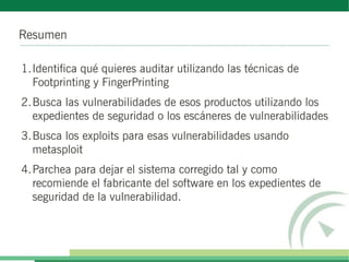 Resumen
1.Identifica qué quieres auditar utilizando las técnicas de
Footprinting y FingerPrinting
2.Busca las vulnerabilidades de esos productos utilizando los
expedientes de seguridad o los escáneres de vulnerabilidades
3.Busca los exploits para esas vulnerabilidades usando
metasploit
4.Parchea para dejar el sistema corregido tal y como
recomiende el fabricante del software en los expedientes de
seguridad de la vulnerabilidad.
 
