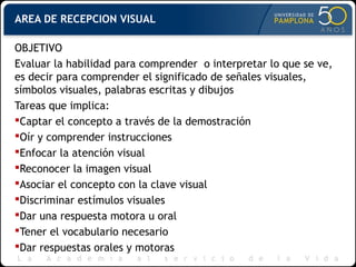 AREA DE RECEPCION VISUAL
OBJETIVO
Evaluar la habilidad para comprender o interpretar lo que se ve,
es decir para comprender el significado de señales visuales,
símbolos visuales, palabras escritas y dibujos
Tareas que implica:
Captar el concepto a través de la demostración
Oír y comprender instrucciones
Enfocar la atención visual
Reconocer la imagen visual
Asociar el concepto con la clave visual
Discriminar estímulos visuales
Dar una respuesta motora u oral
Tener el vocabulario necesario
Dar respuestas orales y motoras
 